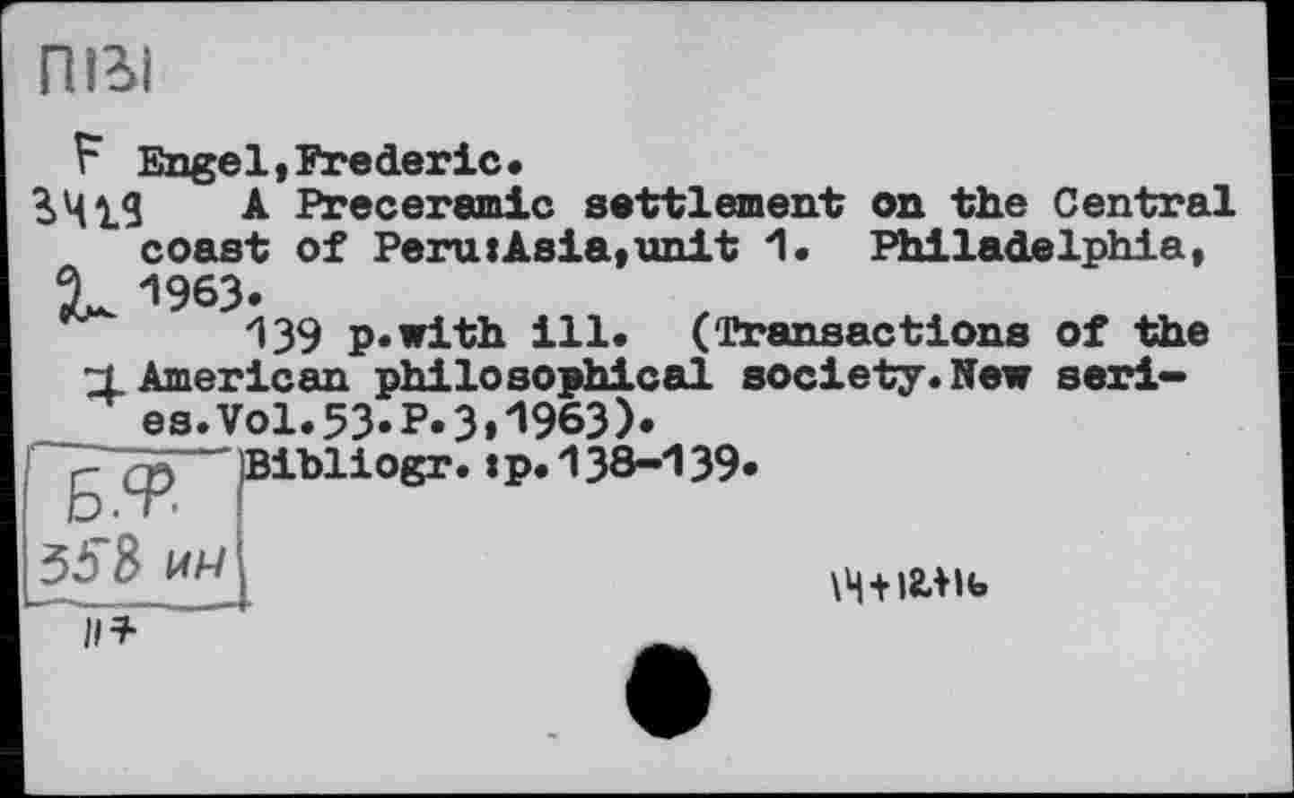 ﻿пігі
F Engel,Frederic.
A Preceramic settlement on the Central coast of Peru:Asia,unit 1. Philadelphia, X. '’963.
139 p.with ill. (Transactions of the
4. American philosophical society.New seri-es.Vol.53«P.3»1963).
g ср ~ Bibliogr.tp. 138-139«
8 им	\ц+)2Ліь